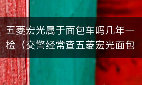 五菱宏光属于面包车吗几年一检（交警经常查五菱宏光面包车吗?）