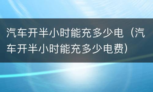汽车开半小时能充多少电（汽车开半小时能充多少电费）