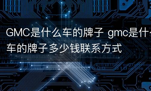 GMC是什么车的牌子 gmc是什么车的牌子多少钱联系方式