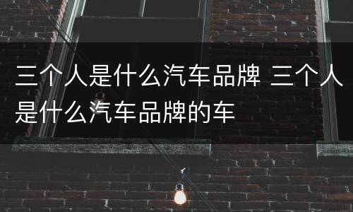 三个人是什么汽车品牌 三个人是什么汽车品牌的车