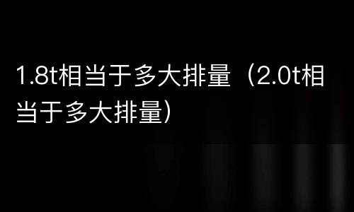1.8t相当于多大排量（2.0t相当于多大排量）
