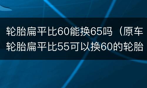 轮胎扁平比60能换65吗（原车轮胎扁平比55可以换60的轮胎吗）