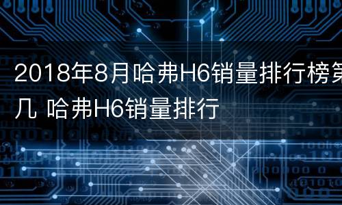 2018年8月哈弗H6销量排行榜第几 哈弗H6销量排行