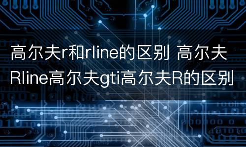 高尔夫r和rline的区别 高尔夫Rline高尔夫gti高尔夫R的区别