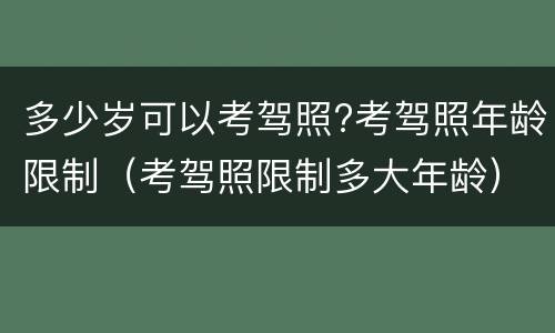 多少岁可以考驾照?考驾照年龄限制（考驾照限制多大年龄）