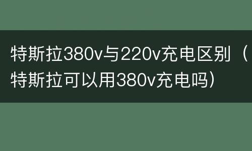 特斯拉380v与220v充电区别（特斯拉可以用380v充电吗）