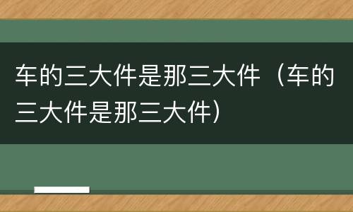车的三大件是那三大件（车的三大件是那三大件）