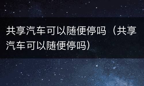 共享汽车可以随便停吗（共享汽车可以随便停吗）