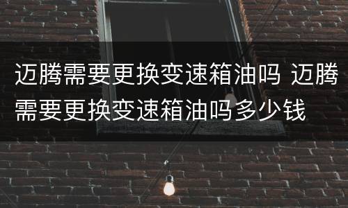 迈腾需要更换变速箱油吗 迈腾需要更换变速箱油吗多少钱