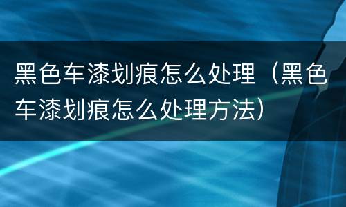 黑色车漆划痕怎么处理（黑色车漆划痕怎么处理方法）