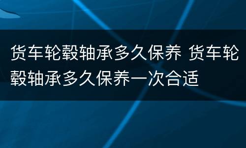 货车轮毂轴承多久保养 货车轮毂轴承多久保养一次合适