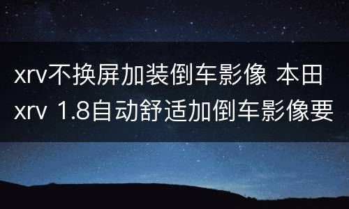 xrv不换屏加装倒车影像 本田xrv 1.8自动舒适加倒车影像要换屏吗