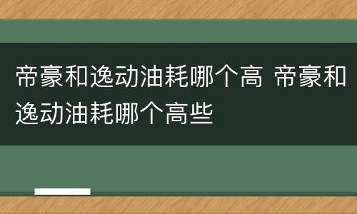 帝豪和逸动油耗哪个高 帝豪和逸动油耗哪个高些