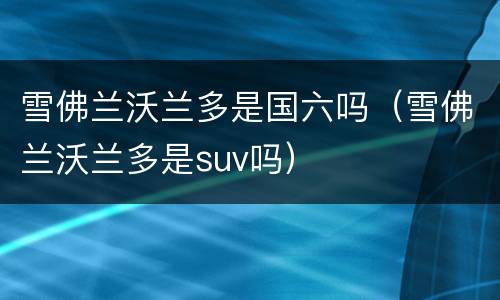 雪佛兰沃兰多是国六吗（雪佛兰沃兰多是suv吗）