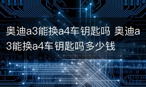 奥迪a3能换a4车钥匙吗 奥迪a3能换a4车钥匙吗多少钱