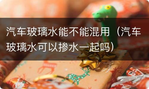 汽车玻璃水能不能混用（汽车玻璃水可以掺水一起吗）