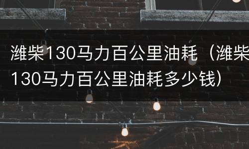 潍柴130马力百公里油耗（潍柴130马力百公里油耗多少钱）