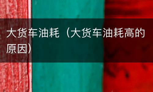 大货车油耗（大货车油耗高的原因）
