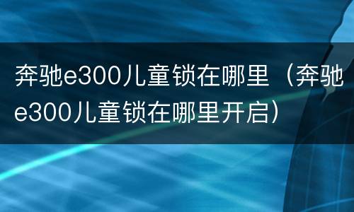 奔驰e300儿童锁在哪里（奔驰e300儿童锁在哪里开启）