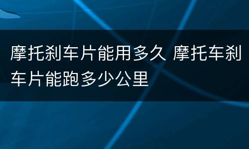 摩托刹车片能用多久 摩托车刹车片能跑多少公里
