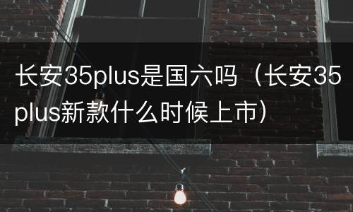 长安35plus是国六吗（长安35plus新款什么时候上市）