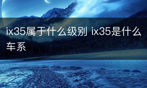 ix35属于什么级别 ix35是什么车系
