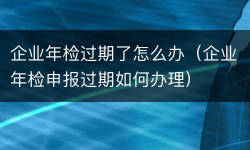 企业年检过期了怎么办（企业年检申报过期如何办理）