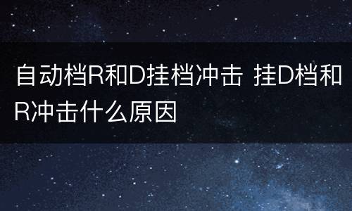 自动档R和D挂档冲击 挂D档和R冲击什么原因