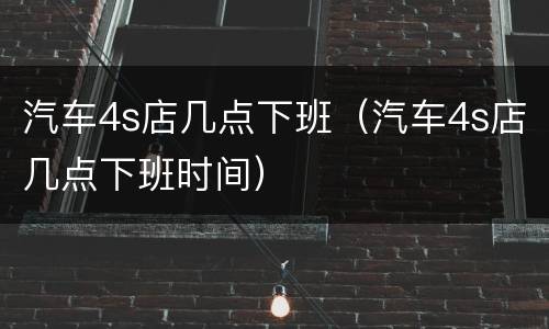 汽车4s店几点下班（汽车4s店几点下班时间）
