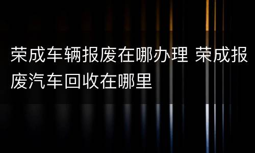 荣成车辆报废在哪办理 荣成报废汽车回收在哪里