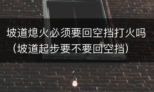 坡道熄火必须要回空挡打火吗（坡道起步要不要回空挡）