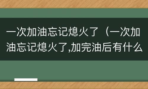 一次加油忘记熄火了（一次加油忘记熄火了,加完油后有什么危险）