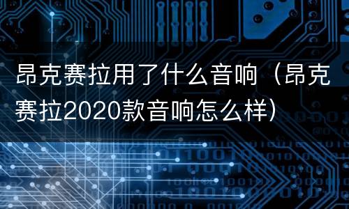 昂克赛拉用了什么音响（昂克赛拉2020款音响怎么样）
