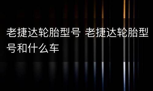 老捷达轮胎型号 老捷达轮胎型号和什么车