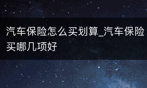 汽车保险怎么买划算_汽车保险买哪几项好