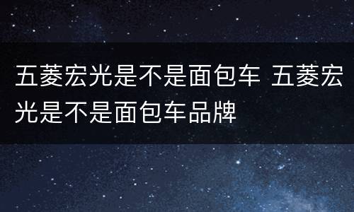 五菱宏光是不是面包车 五菱宏光是不是面包车品牌
