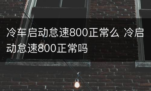 冷车启动怠速800正常么 冷启动怠速800正常吗