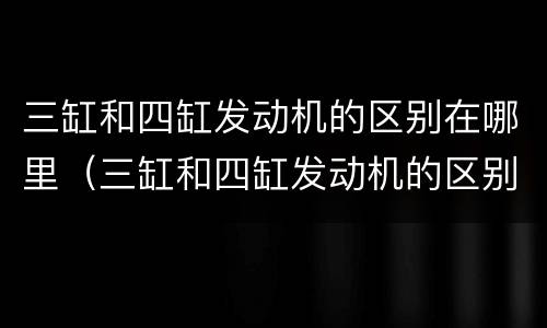 三缸和四缸发动机的区别在哪里（三缸和四缸发动机的区别在哪里呢）