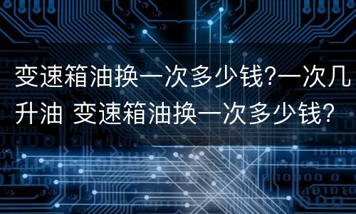 变速箱油换一次多少钱?一次几升油 变速箱油换一次多少钱?一次几升油啊