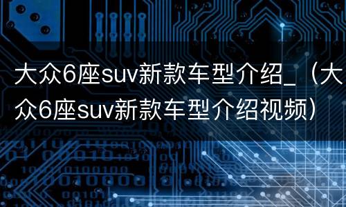 大众6座suv新款车型介绍_（大众6座suv新款车型介绍视频）