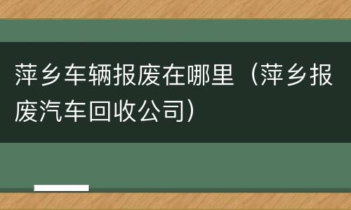 萍乡车辆报废在哪里（萍乡报废汽车回收公司）