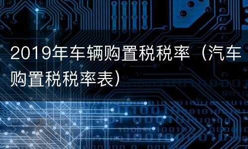2019年车辆购置税税率（汽车购置税税率表）
