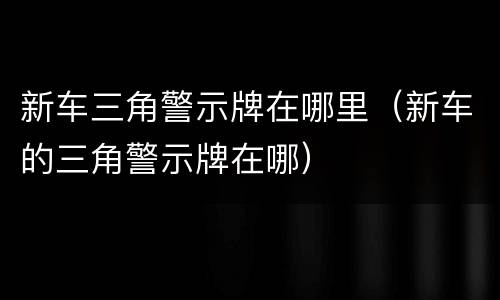 新车三角警示牌在哪里（新车的三角警示牌在哪）