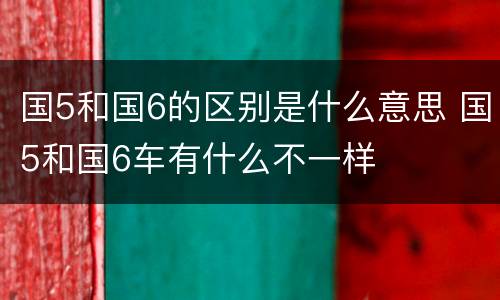 国5和国6的区别是什么意思 国5和国6车有什么不一样