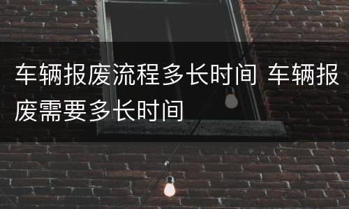 车辆报废流程多长时间 车辆报废需要多长时间