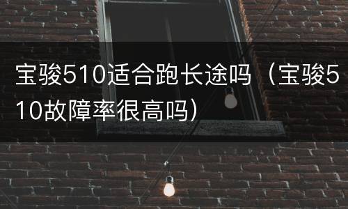 宝骏510适合跑长途吗（宝骏510故障率很高吗）