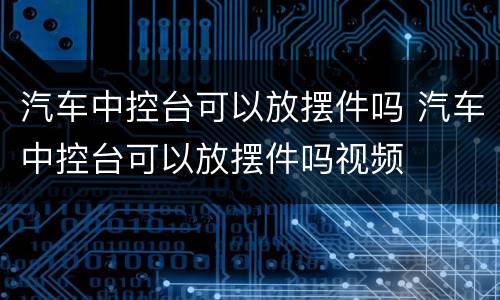 汽车中控台可以放摆件吗 汽车中控台可以放摆件吗视频