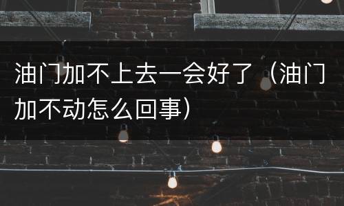 油门加不上去一会好了（油门加不动怎么回事）