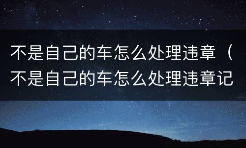 不是自己的车怎么处理违章（不是自己的车怎么处理违章记录）