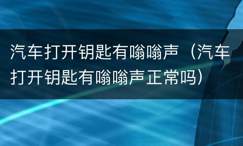 汽车打开钥匙有嗡嗡声（汽车打开钥匙有嗡嗡声正常吗）